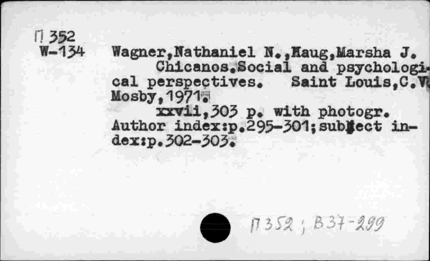 ﻿11 352
W-134
Wagner,Nathaniel N.,Haug,Marsha J.
Chicanos.Social and psychological perspectives. Saint Louis, C.V? Mosby, 1971S1
xxvii,3O3 p. with photogr.
Author indexsp.295-301}subject index jp.502-503«
A /7 552; 63?